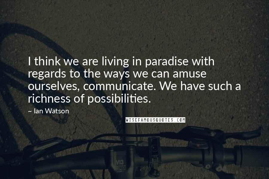 Ian Watson Quotes: I think we are living in paradise with regards to the ways we can amuse ourselves, communicate. We have such a richness of possibilities.