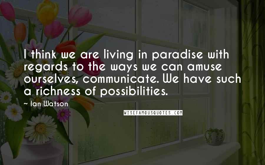 Ian Watson Quotes: I think we are living in paradise with regards to the ways we can amuse ourselves, communicate. We have such a richness of possibilities.