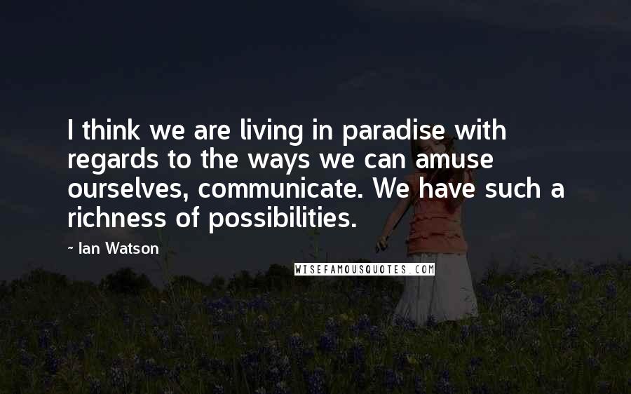 Ian Watson Quotes: I think we are living in paradise with regards to the ways we can amuse ourselves, communicate. We have such a richness of possibilities.