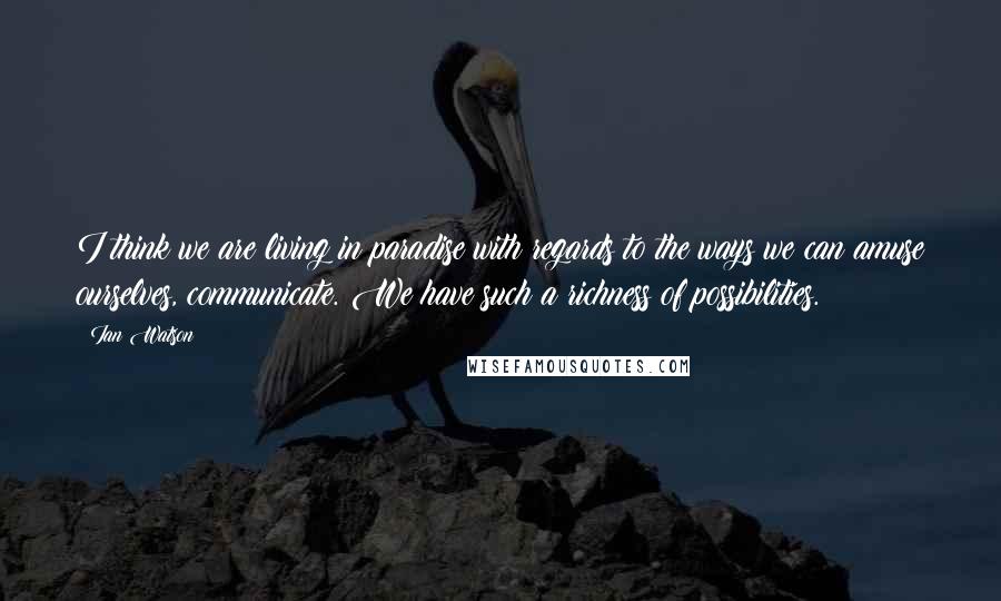 Ian Watson Quotes: I think we are living in paradise with regards to the ways we can amuse ourselves, communicate. We have such a richness of possibilities.