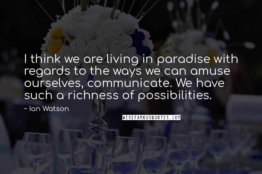 Ian Watson Quotes: I think we are living in paradise with regards to the ways we can amuse ourselves, communicate. We have such a richness of possibilities.