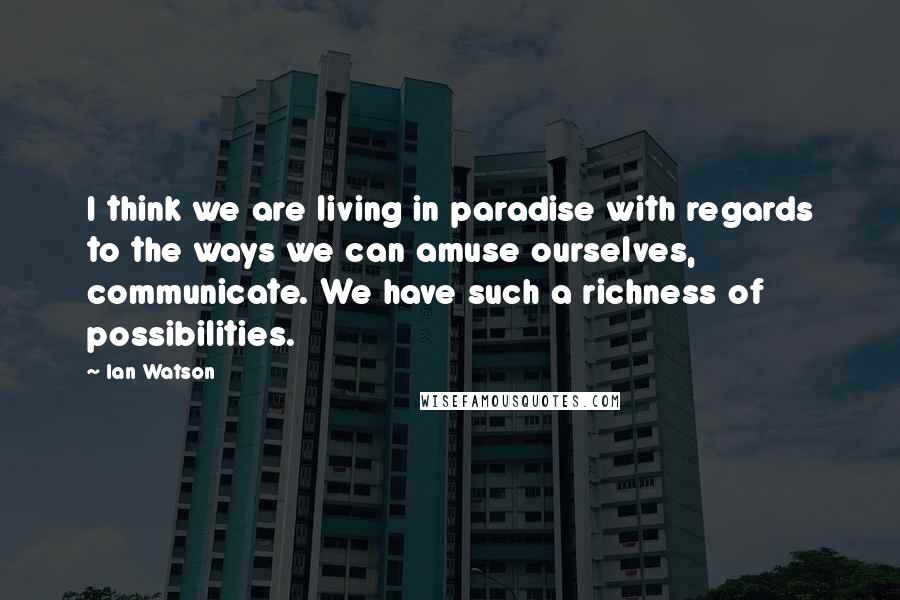 Ian Watson Quotes: I think we are living in paradise with regards to the ways we can amuse ourselves, communicate. We have such a richness of possibilities.