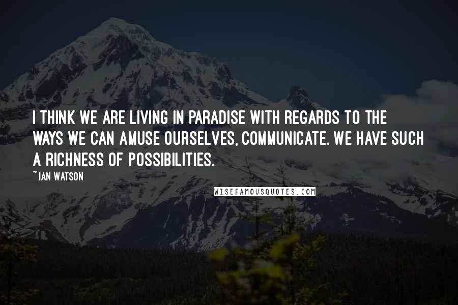 Ian Watson Quotes: I think we are living in paradise with regards to the ways we can amuse ourselves, communicate. We have such a richness of possibilities.