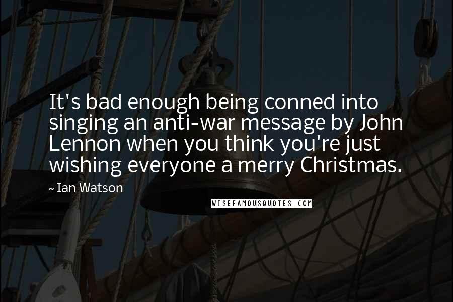 Ian Watson Quotes: It's bad enough being conned into singing an anti-war message by John Lennon when you think you're just wishing everyone a merry Christmas.