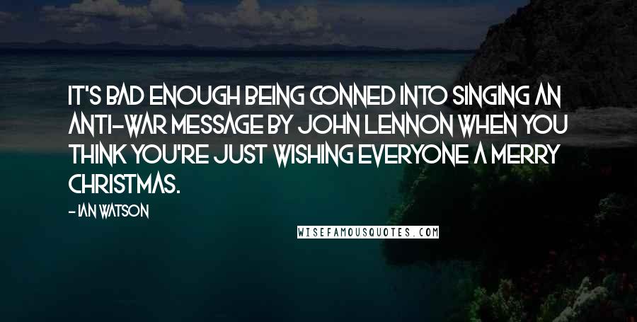 Ian Watson Quotes: It's bad enough being conned into singing an anti-war message by John Lennon when you think you're just wishing everyone a merry Christmas.