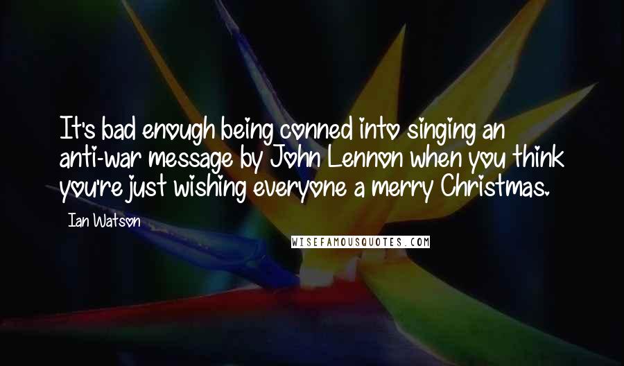 Ian Watson Quotes: It's bad enough being conned into singing an anti-war message by John Lennon when you think you're just wishing everyone a merry Christmas.