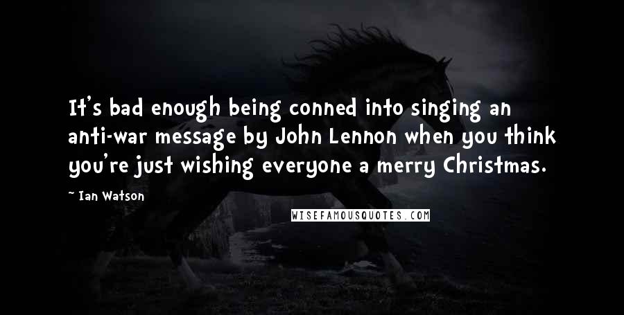 Ian Watson Quotes: It's bad enough being conned into singing an anti-war message by John Lennon when you think you're just wishing everyone a merry Christmas.