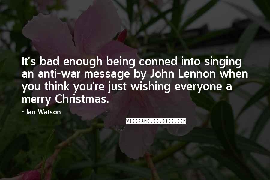 Ian Watson Quotes: It's bad enough being conned into singing an anti-war message by John Lennon when you think you're just wishing everyone a merry Christmas.