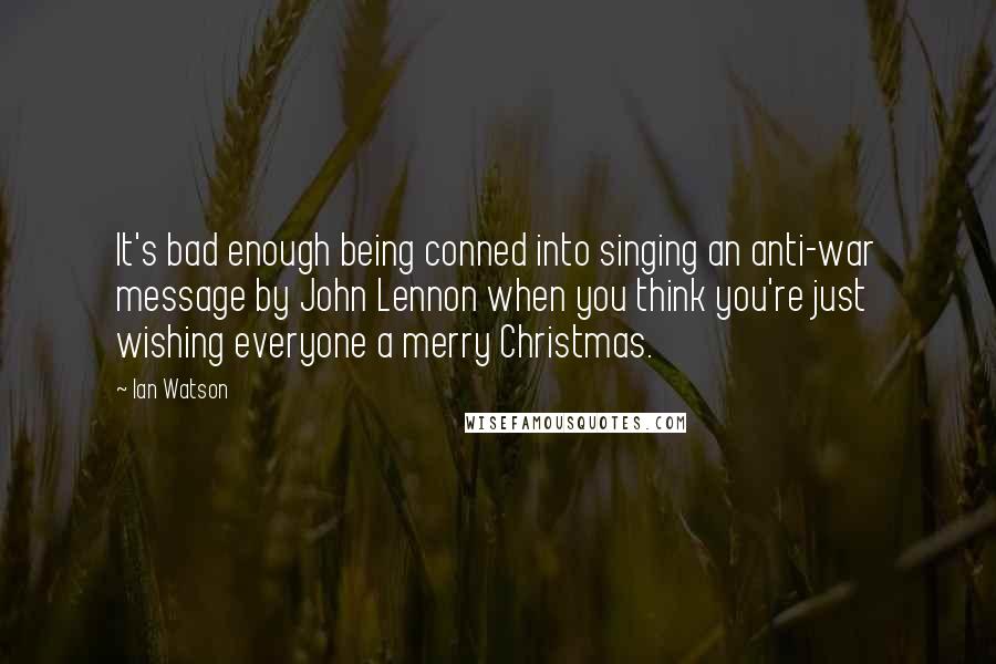 Ian Watson Quotes: It's bad enough being conned into singing an anti-war message by John Lennon when you think you're just wishing everyone a merry Christmas.