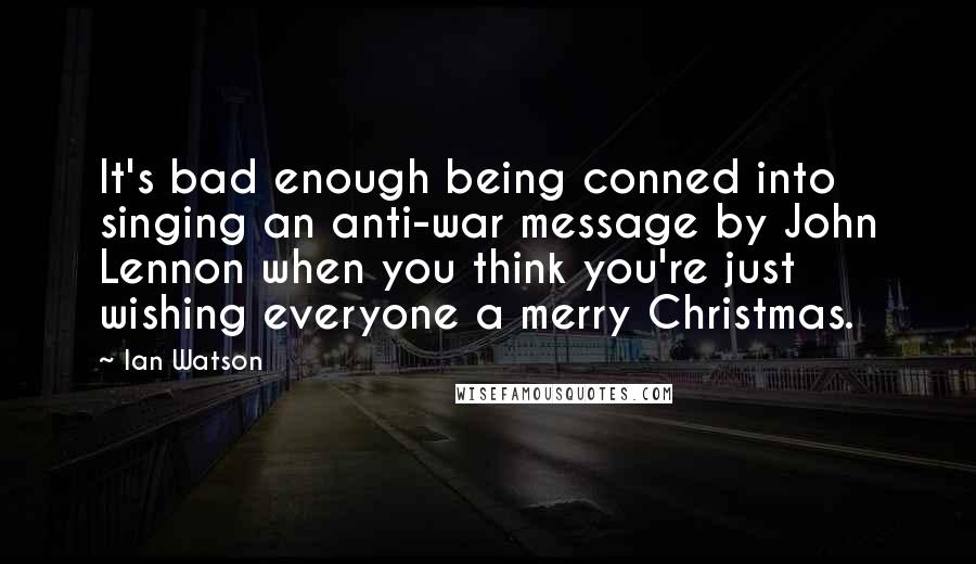 Ian Watson Quotes: It's bad enough being conned into singing an anti-war message by John Lennon when you think you're just wishing everyone a merry Christmas.