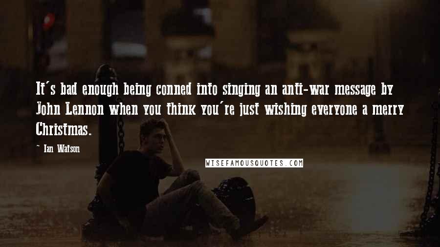 Ian Watson Quotes: It's bad enough being conned into singing an anti-war message by John Lennon when you think you're just wishing everyone a merry Christmas.