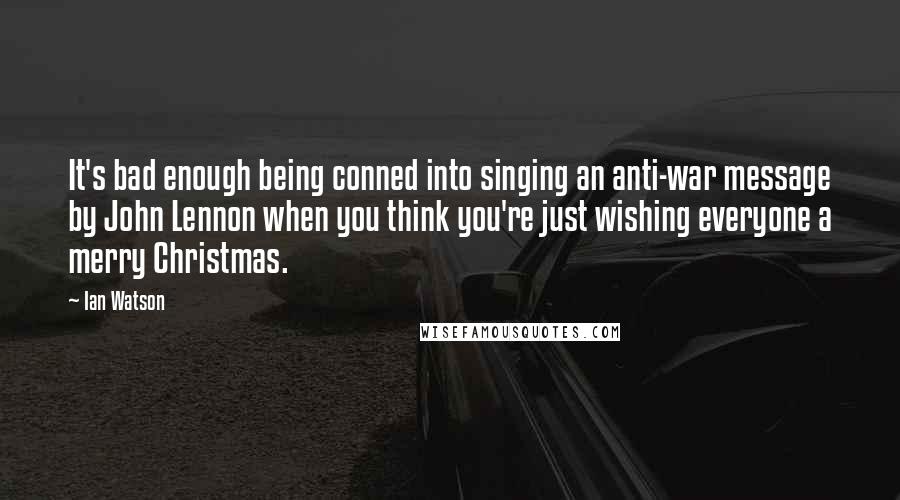 Ian Watson Quotes: It's bad enough being conned into singing an anti-war message by John Lennon when you think you're just wishing everyone a merry Christmas.