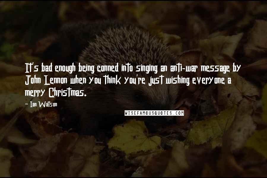 Ian Watson Quotes: It's bad enough being conned into singing an anti-war message by John Lennon when you think you're just wishing everyone a merry Christmas.