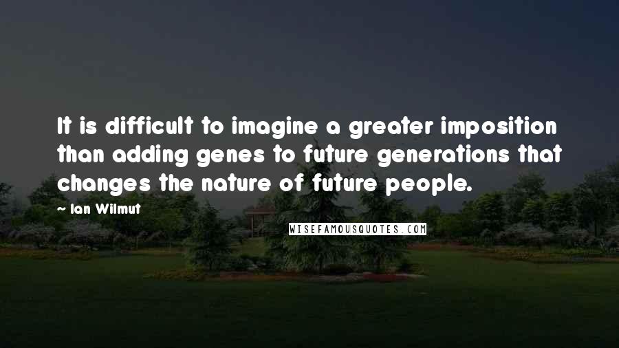 Ian Wilmut Quotes: It is difficult to imagine a greater imposition than adding genes to future generations that changes the nature of future people.