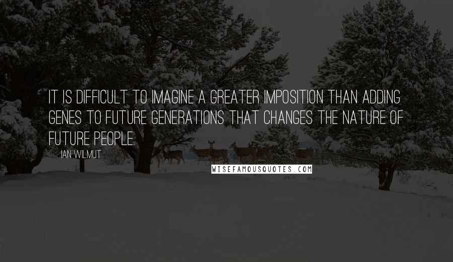Ian Wilmut Quotes: It is difficult to imagine a greater imposition than adding genes to future generations that changes the nature of future people.