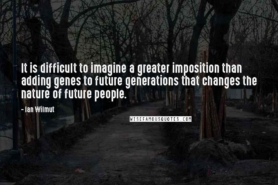 Ian Wilmut Quotes: It is difficult to imagine a greater imposition than adding genes to future generations that changes the nature of future people.