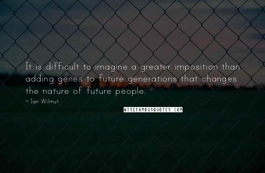 Ian Wilmut Quotes: It is difficult to imagine a greater imposition than adding genes to future generations that changes the nature of future people.