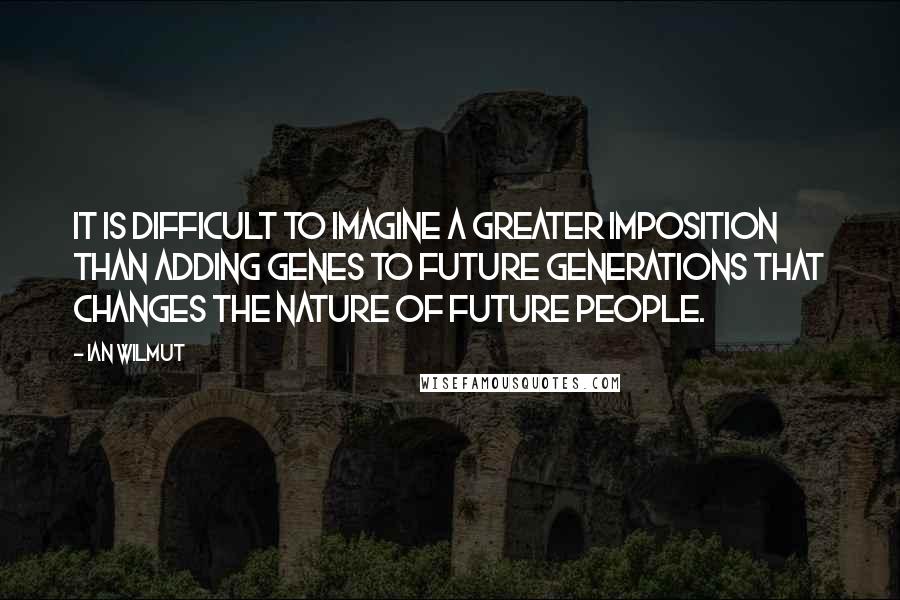Ian Wilmut Quotes: It is difficult to imagine a greater imposition than adding genes to future generations that changes the nature of future people.