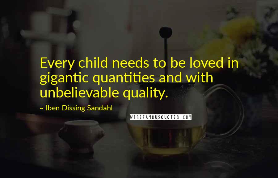 Iben Dissing Sandahl Quotes: Every child needs to be loved in gigantic quantities and with unbelievable quality.