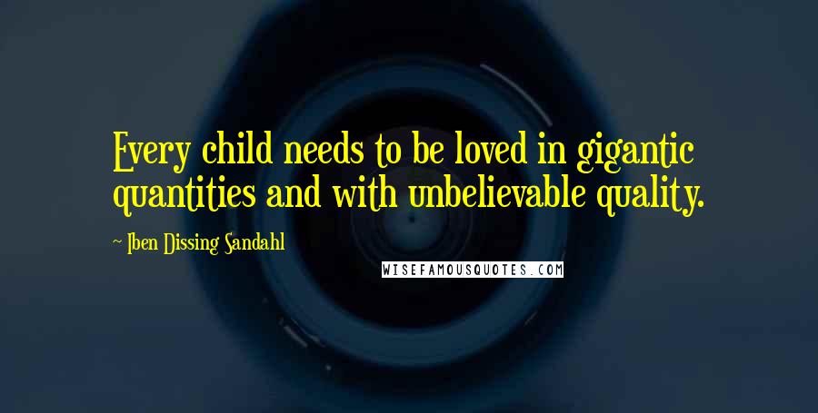 Iben Dissing Sandahl Quotes: Every child needs to be loved in gigantic quantities and with unbelievable quality.