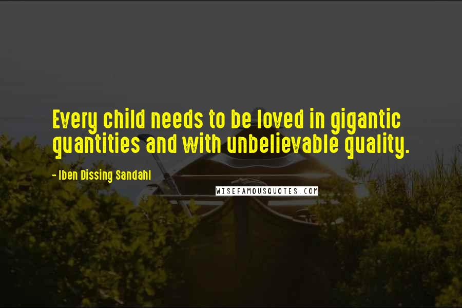 Iben Dissing Sandahl Quotes: Every child needs to be loved in gigantic quantities and with unbelievable quality.