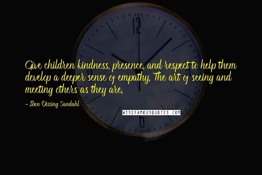 Iben Dissing Sandahl Quotes: Give children kindness, presence, and respect to help them develop a deeper sense of empathy. The art of seeing and meeting others as they are.