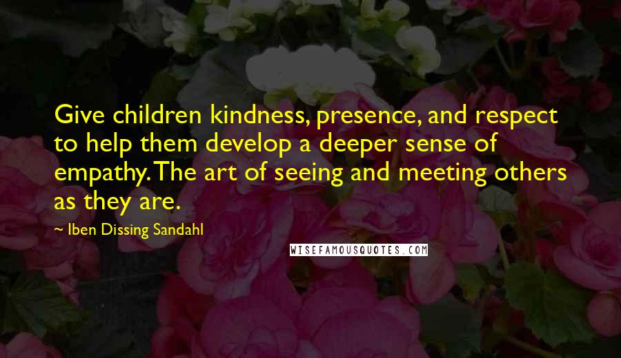 Iben Dissing Sandahl Quotes: Give children kindness, presence, and respect to help them develop a deeper sense of empathy. The art of seeing and meeting others as they are.