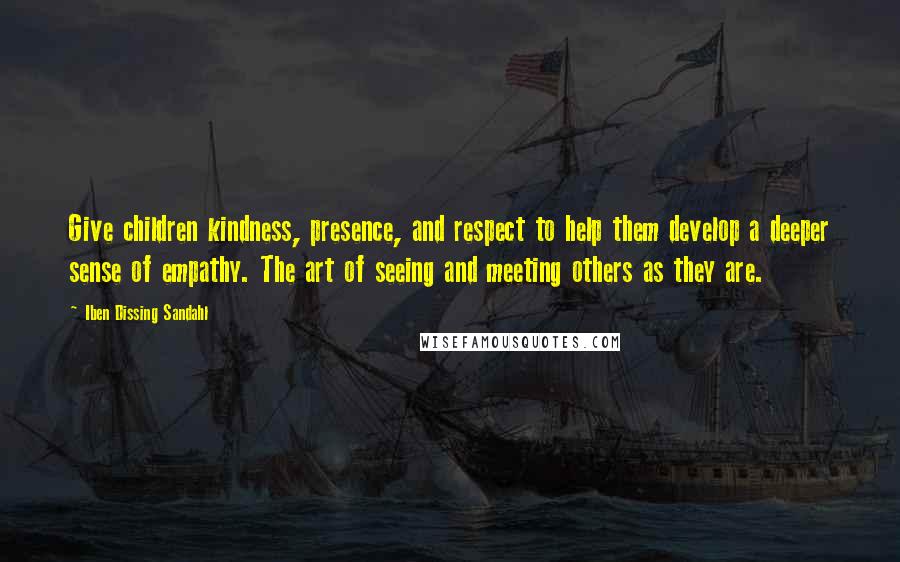 Iben Dissing Sandahl Quotes: Give children kindness, presence, and respect to help them develop a deeper sense of empathy. The art of seeing and meeting others as they are.