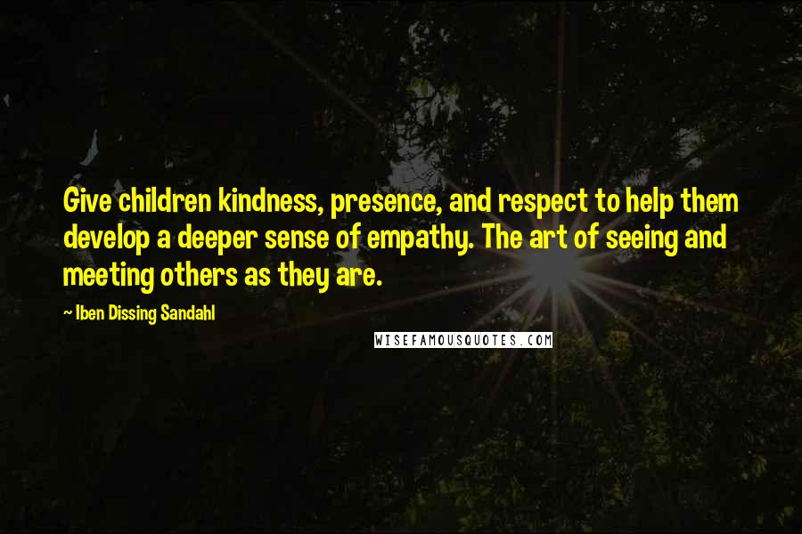 Iben Dissing Sandahl Quotes: Give children kindness, presence, and respect to help them develop a deeper sense of empathy. The art of seeing and meeting others as they are.