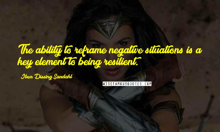 Iben Dissing Sandahl Quotes: The ability to reframe negative situations is a key element to being resilient.