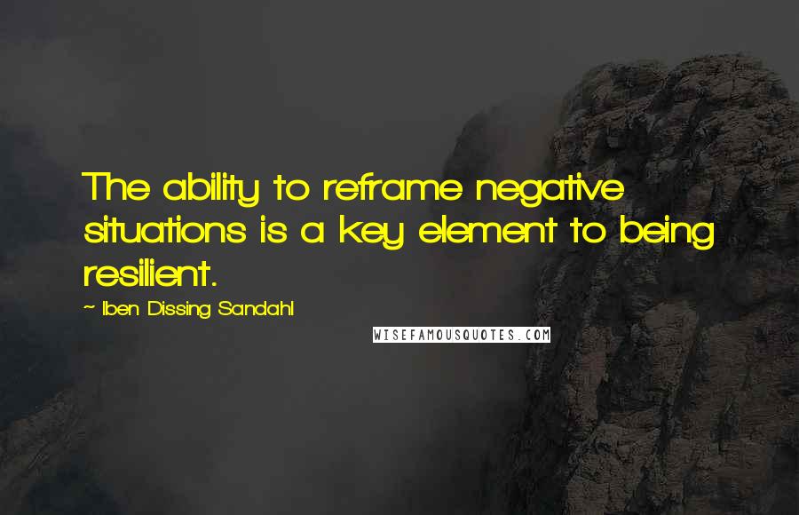 Iben Dissing Sandahl Quotes: The ability to reframe negative situations is a key element to being resilient.