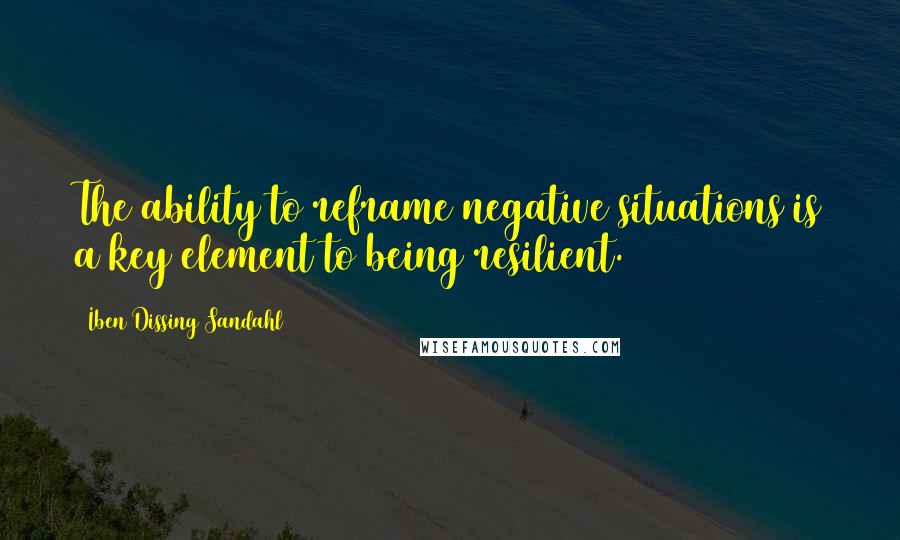 Iben Dissing Sandahl Quotes: The ability to reframe negative situations is a key element to being resilient.