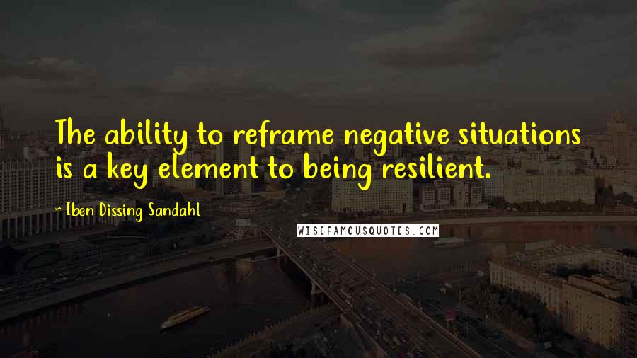 Iben Dissing Sandahl Quotes: The ability to reframe negative situations is a key element to being resilient.