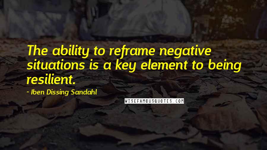 Iben Dissing Sandahl Quotes: The ability to reframe negative situations is a key element to being resilient.