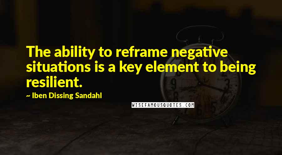 Iben Dissing Sandahl Quotes: The ability to reframe negative situations is a key element to being resilient.