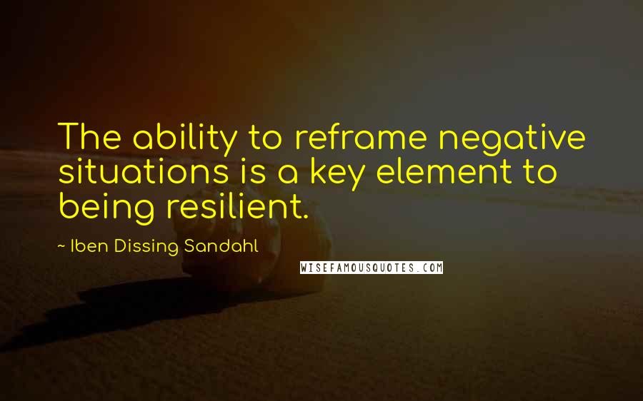 Iben Dissing Sandahl Quotes: The ability to reframe negative situations is a key element to being resilient.