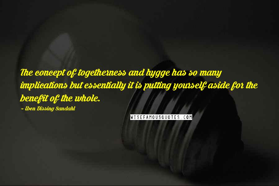 Iben Dissing Sandahl Quotes: The concept of togetherness and hygge has so many implications but essentially it is putting yourself aside for the benefit of the whole.