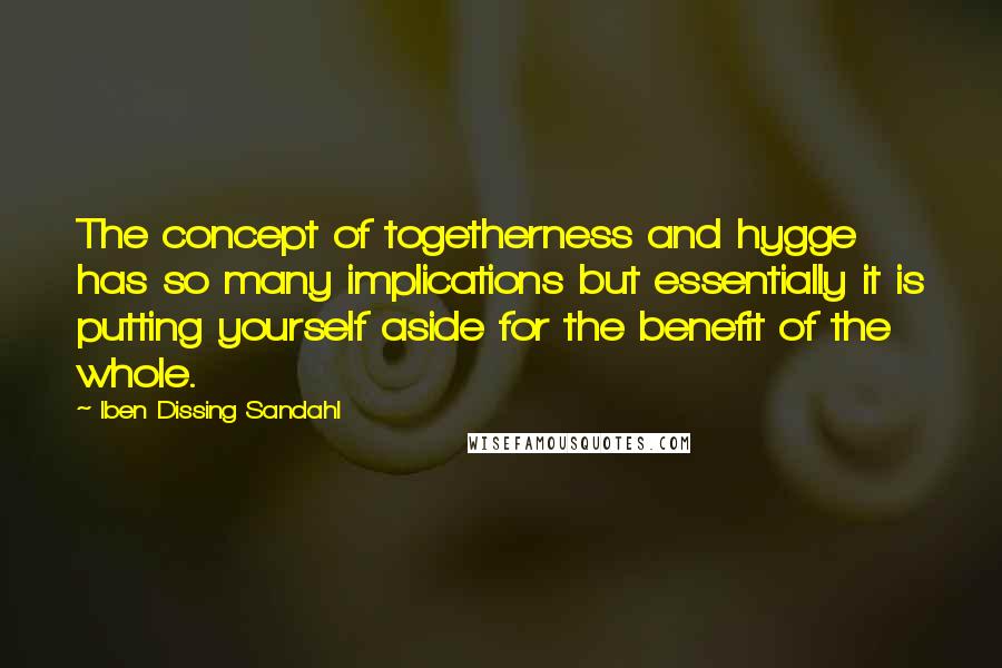 Iben Dissing Sandahl Quotes: The concept of togetherness and hygge has so many implications but essentially it is putting yourself aside for the benefit of the whole.