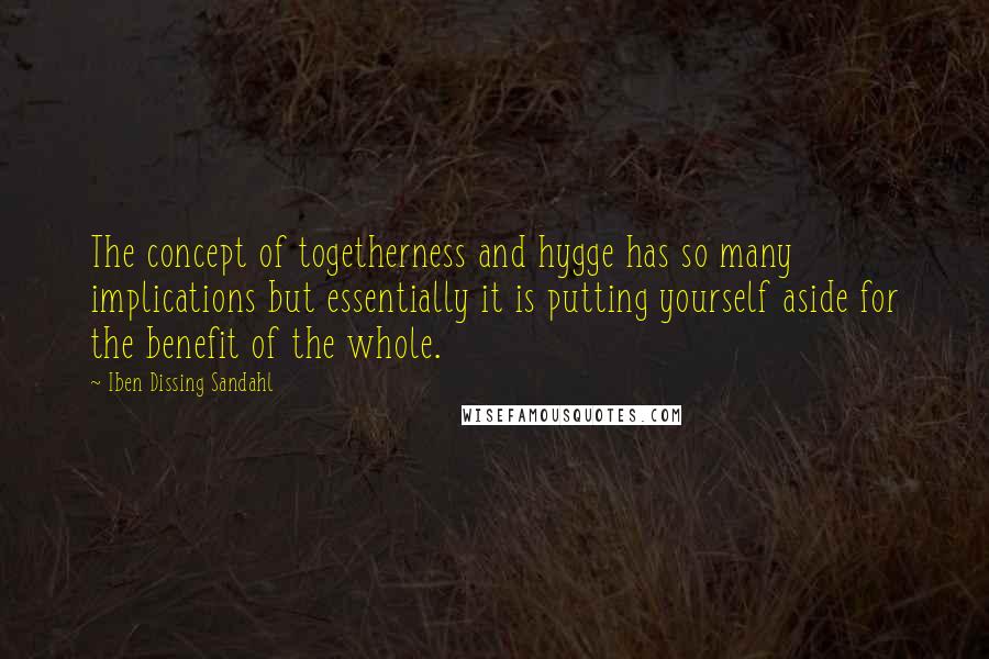 Iben Dissing Sandahl Quotes: The concept of togetherness and hygge has so many implications but essentially it is putting yourself aside for the benefit of the whole.