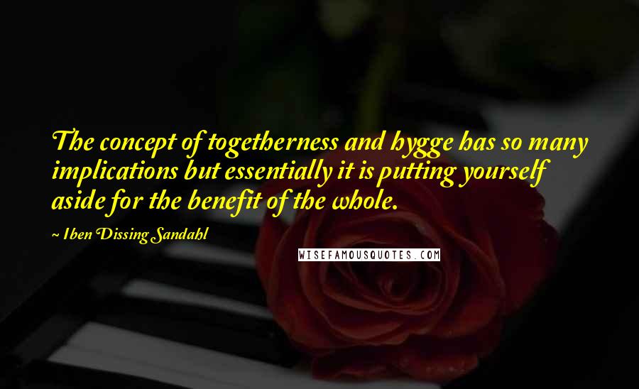 Iben Dissing Sandahl Quotes: The concept of togetherness and hygge has so many implications but essentially it is putting yourself aside for the benefit of the whole.