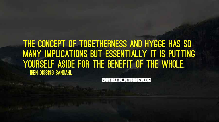 Iben Dissing Sandahl Quotes: The concept of togetherness and hygge has so many implications but essentially it is putting yourself aside for the benefit of the whole.