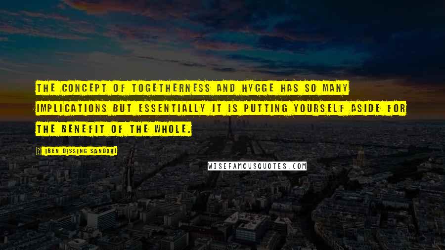 Iben Dissing Sandahl Quotes: The concept of togetherness and hygge has so many implications but essentially it is putting yourself aside for the benefit of the whole.