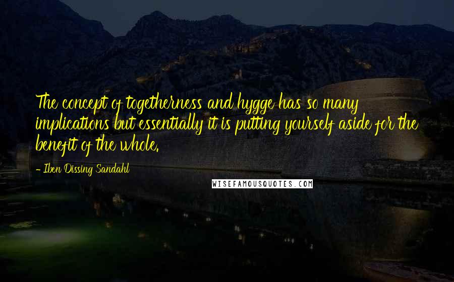 Iben Dissing Sandahl Quotes: The concept of togetherness and hygge has so many implications but essentially it is putting yourself aside for the benefit of the whole.