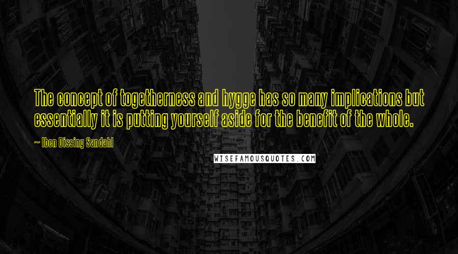 Iben Dissing Sandahl Quotes: The concept of togetherness and hygge has so many implications but essentially it is putting yourself aside for the benefit of the whole.