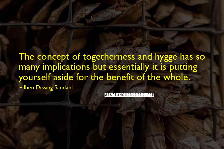 Iben Dissing Sandahl Quotes: The concept of togetherness and hygge has so many implications but essentially it is putting yourself aside for the benefit of the whole.