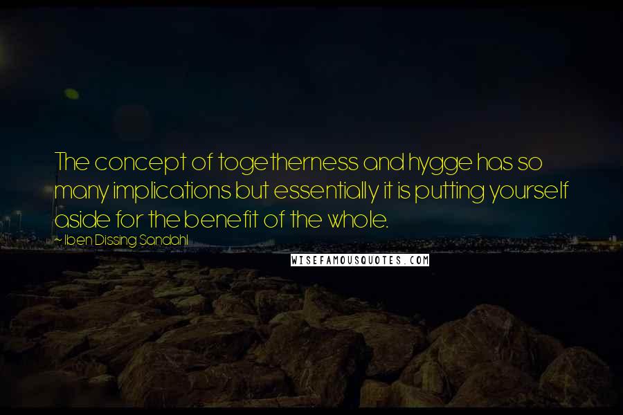 Iben Dissing Sandahl Quotes: The concept of togetherness and hygge has so many implications but essentially it is putting yourself aside for the benefit of the whole.