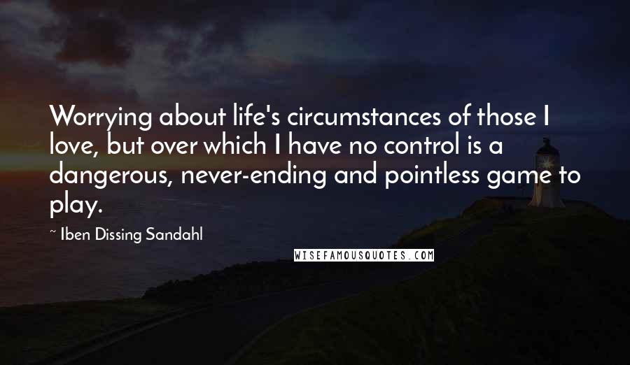 Iben Dissing Sandahl Quotes: Worrying about life's circumstances of those I love, but over which I have no control is a dangerous, never-ending and pointless game to play.