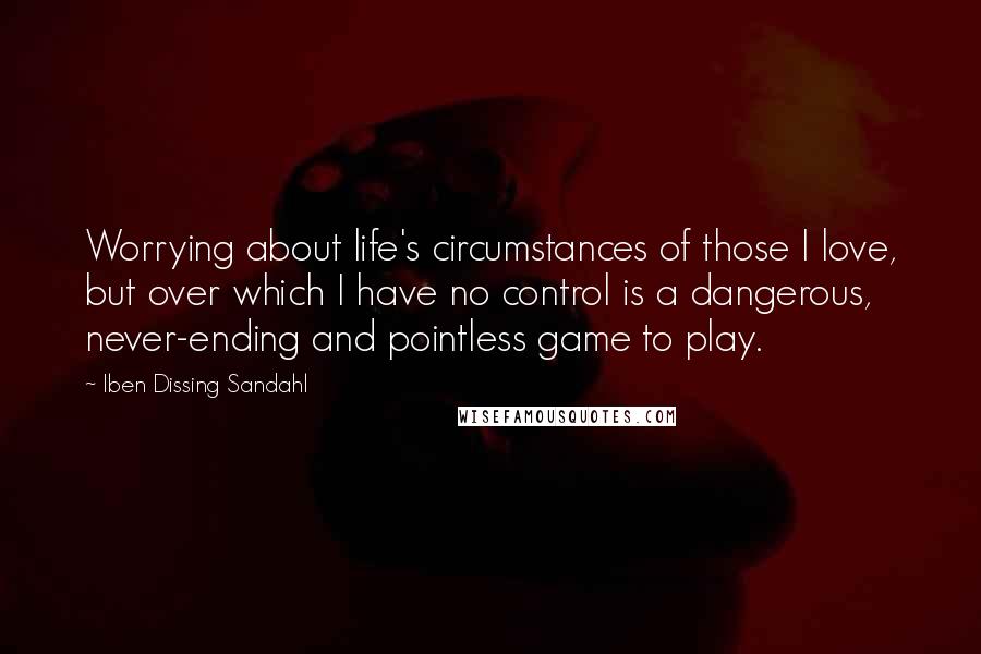 Iben Dissing Sandahl Quotes: Worrying about life's circumstances of those I love, but over which I have no control is a dangerous, never-ending and pointless game to play.