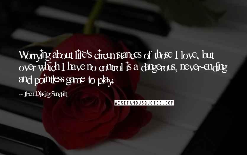 Iben Dissing Sandahl Quotes: Worrying about life's circumstances of those I love, but over which I have no control is a dangerous, never-ending and pointless game to play.