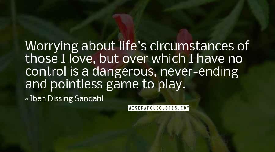 Iben Dissing Sandahl Quotes: Worrying about life's circumstances of those I love, but over which I have no control is a dangerous, never-ending and pointless game to play.